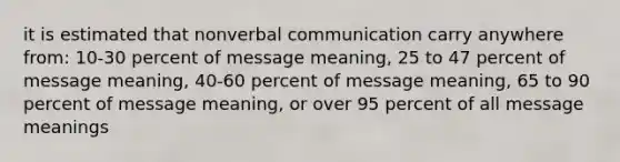 it is estimated that nonverbal communication carry anywhere from: 10-30 percent of message meaning, 25 to 47 percent of message meaning, 40-60 percent of message meaning, 65 to 90 percent of message meaning, or over 95 percent of all message meanings