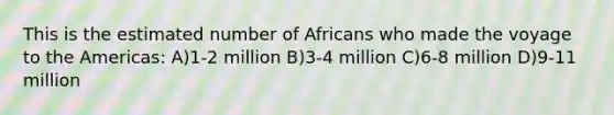 This is the estimated number of Africans who made the voyage to the Americas: A)1-2 million B)3-4 million C)6-8 million D)9-11 million