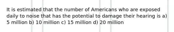 It is estimated that the number of Americans who are exposed daily to noise that has the potential to damage their hearing is a) 5 million b) 10 million c) 15 million d) 20 million