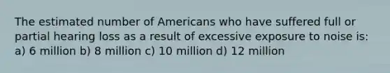 The estimated number of Americans who have suffered full or partial hearing loss as a result of excessive exposure to noise is: a) 6 million b) 8 million c) 10 million d) 12 million