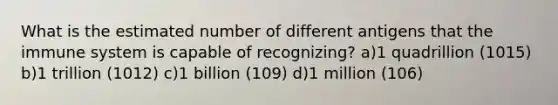 What is the estimated number of different antigens that the immune system is capable of recognizing? a)1 quadrillion (1015) b)1 trillion (1012) c)1 billion (109) d)1 million (106)