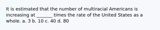 It is estimated that the number of multiracial Americans is increasing at _______ times the rate of the United States as a whole. a. 3 b. 10 c. 40 d. 80