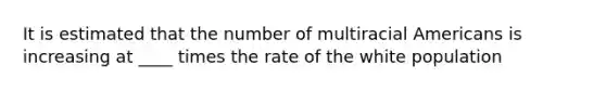 It is estimated that the number of multiracial Americans is increasing at ____ times the rate of the white population