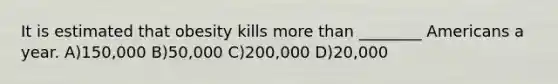 It is estimated that obesity kills more than ________ Americans a year. A)150,000 B)50,000 C)200,000 D)20,000