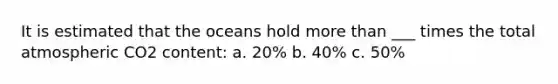 It is estimated that the oceans hold <a href='https://www.questionai.com/knowledge/keWHlEPx42-more-than' class='anchor-knowledge'>more than</a> ___ times the total atmospheric CO2 content: a. 20% b. 40% c. 50%