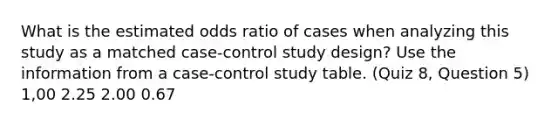 What is the estimated odds ratio of cases when analyzing this study as a matched case-control study design? Use the information from a case-control study table. (Quiz 8, Question 5) 1,00 2.25 2.00 0.67