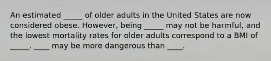 An estimated _____ of older adults in the United States are now considered obese. However, being _____ may not be harmful, and the lowest mortality rates for older adults correspond to a BMI of _____. ____ may be more dangerous than ____.