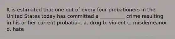 It is estimated that one out of every four probationers in the United States today has committed a __________ crime resulting in his or her current probation. a. drug b. violent c. misdemeanor d. hate