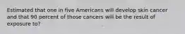 Estimated that one in five Americans will develop skin cancer and that 90 percent of those cancers will be the result of exposure to?