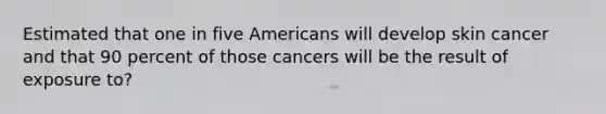 Estimated that one in five Americans will develop skin cancer and that 90 percent of those cancers will be the result of exposure to?