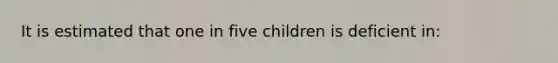 It is estimated that one in five children is deficient in: