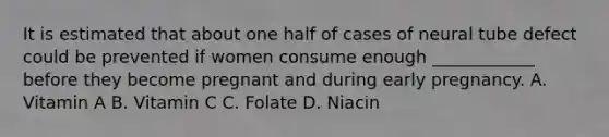 It is estimated that about one half of cases of neural tube defect could be prevented if women consume enough ____________ before they become pregnant and during early pregnancy. A. Vitamin A B. Vitamin C C. Folate D. Niacin