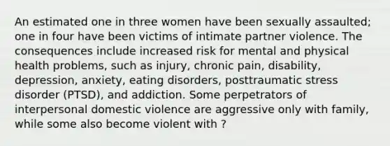 An estimated one in three women have been sexually assaulted; one in four have been victims of intimate partner violence. The consequences include increased risk for mental and physical health problems, such as injury, chronic pain, disability, depression, anxiety, eating disorders, posttraumatic stress disorder (PTSD), and addiction. Some perpetrators of interpersonal domestic violence are aggressive only with family, while some also become violent with ?