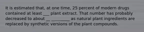 It is estimated that, at one time, 25 percent of modern drugs contained at least ___ plant extract. That number has probably decreased to about __ _________ as natural plant ingredients are replaced by synthetic versions of the plant compounds.