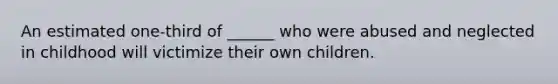 An estimated one-third of ______ who were abused and neglected in childhood will victimize their own children.