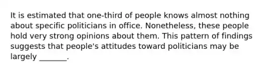 It is estimated that one-third of people knows almost nothing about specific politicians in office. Nonetheless, these people hold very strong opinions about them. This pattern of findings suggests that people's attitudes toward politicians may be largely _______.