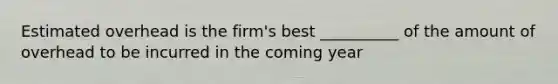 Estimated overhead is the firm's best __________ of the amount of overhead to be incurred in the coming year