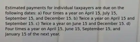 Estimated payments for individual taxpayers are due on the following dates: a) Four times a year on April 15, July 15, September 15, and December 15. b) Twice a year on April 15 and September 15. c) Twice a year on June 15 and December 15. d) Four times a year on April 15, June 15, September 15, and January 15 of the next year.