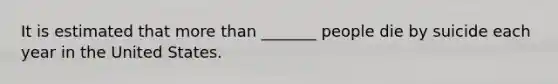 It is estimated that more than _______ people die by suicide each year in the United States.