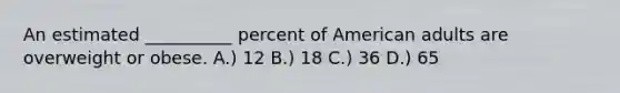 An estimated __________ percent of American adults are overweight or obese. A.) 12 B.) 18 C.) 36 D.) 65