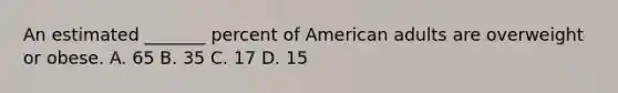 An estimated _______ percent of American adults are overweight or obese. A. 65 B. 35 C. 17 D. 15