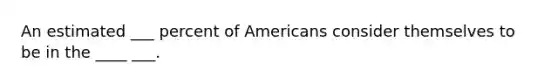 An estimated ___ percent of Americans consider themselves to be in the ____ ___.