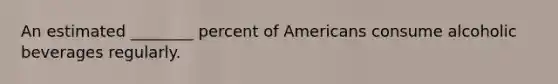 An estimated ________ percent of Americans consume alcoholic beverages regularly.