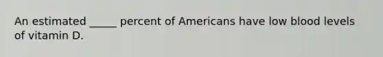An estimated _____ percent of Americans have low blood levels of vitamin D.