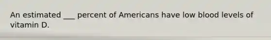 An estimated ___ percent of Americans have low blood levels of vitamin D.