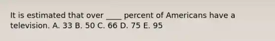 It is estimated that over ____ percent of Americans have a television. A. 33 B. 50 C. 66 D. 75 E. 95