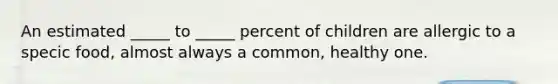 An estimated _____ to _____ percent of children are allergic to a specic food, almost always a common, healthy one.