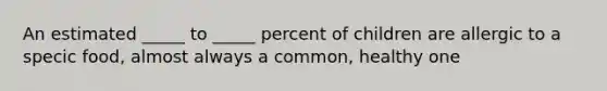 An estimated _____ to _____ percent of children are allergic to a specic food, almost always a common, healthy one