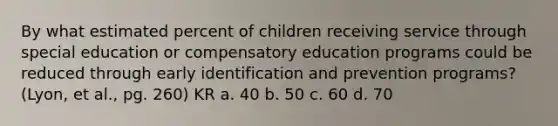 By what estimated percent of children receiving service through special education or compensatory education programs could be reduced through early identification and prevention programs? (Lyon, et al., pg. 260) KR a. 40 b. 50 c. 60 d. 70