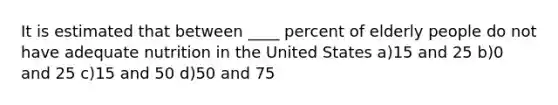 It is estimated that between ____ percent of elderly people do not have adequate nutrition in the United States a)15 and 25 b)0 and 25 c)15 and 50 d)50 and 75