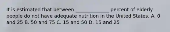 It is estimated that between ______________ percent of elderly people do not have adequate nutrition in the United States. A. 0 and 25 B. 50 and 75 C. 15 and 50 D. 15 and 25