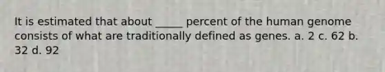 It is estimated that about _____ percent of the human genome consists of what are traditionally defined as genes. a. 2 c. 62 b. 32 d. 92