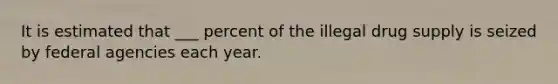 It is estimated that ___ percent of the illegal drug supply is seized by federal agencies each year.