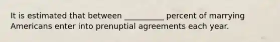 It is estimated that between __________ percent of marrying Americans enter into prenuptial agreements each year.