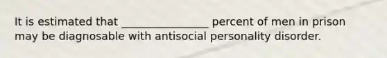 It is estimated that ________________ percent of men in prison may be diagnosable with antisocial personality disorder.