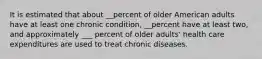 It is estimated that about __percent of older American adults have at least one chronic condition, __percent have at least two, and approximately ___ percent of older adults' health care expenditures are used to treat chronic diseases.