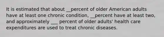 It is estimated that about __percent of older American adults have at least one chronic condition, __percent have at least two, and approximately ___ percent of older adults' health care expenditures are used to treat chronic diseases.