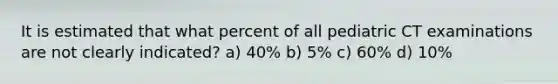 It is estimated that what percent of all pediatric CT examinations are not clearly indicated? a) 40% b) 5% c) 60% d) 10%