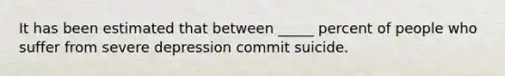It has been estimated that between _____ percent of people who suffer from severe depression commit suicide.