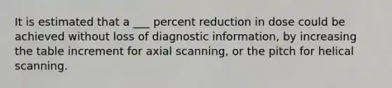 It is estimated that a ___ percent reduction in dose could be achieved without loss of diagnostic information, by increasing the table increment for axial scanning, or the pitch for helical scanning.