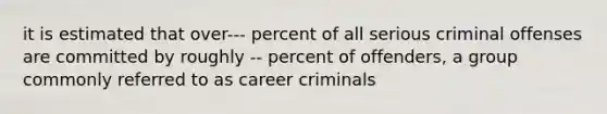 it is estimated that over--- percent of all serious criminal offenses are committed by roughly -- percent of offenders, a group commonly referred to as career criminals