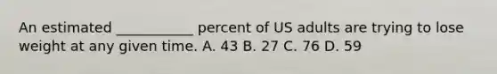 An estimated ___________ percent of US adults are trying to lose weight at any given time. A. 43 B. 27 C. 76 D. 59