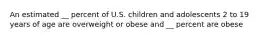 An estimated __ percent of U.S. children and adolescents 2 to 19 years of age are overweight or obese and __ percent are obese