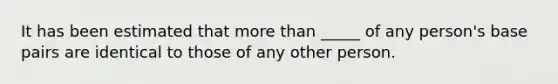 It has been estimated that more than _____ of any person's base pairs are identical to those of any other person.