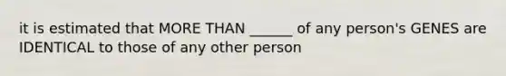 it is estimated that MORE THAN ______ of any person's GENES are IDENTICAL to those of any other person