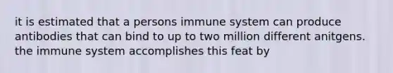 it is estimated that a persons immune system can produce antibodies that can bind to up to two million different anitgens. the immune system accomplishes this feat by